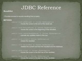 JDBC Reference
ResultSet
- Provides access to records resulting from a query.
METHODS:
public void afterLast () throws SQLException
- moves the cursor to the end of the result set.
public void beforeFirst () throws SQLException
- moves the cursor to the beginning of the resultset.
public void cancelRowUpdates () throws SQLException
- cancels any updates made to this row.
public void close() throws SQLException
- closes the resultset.
public void deleteRow () throws SQLException
- deletes the current row from the resultset and the database.
public void first () throws SQLException
- moves the cursor to the first row of the resultset.
public void last () throws SQLException
- moves the cursor to the last row of the resultset.
 