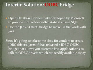  Open Database Connectivity developed by Microsoft
to provide interaction with databases using SQL.
 Use the JDBC-ODBC bridge to make ODBC work with
Java.
Since it's going to take some time for vendors to create
JDBC drivers, Javasoft has released a JDBC-ODBC
bridge that allows you to create Java applications to
talk to ODBC drivers which are readily available today
 