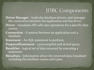 Driver Manager - loads the database drivers, and manages
the connection between the application and the driver.
Driver - translates API calls into operations for a specific data
source.
Connection - A session between an application and a
database.
Statement - An SQL statement to perform.
PreparedStatement - a precompiled and stored query.
ResultSet - logical set of data returned by executing a
statement.
MetaData - Information about the returned data (resultset)
including the attribute names and types.
 