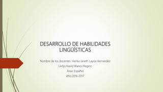 DESARROLLO DE HABILIDADES
LINGÜÍSTICAS
Nombre de los docentes: Herika Janeth Layos Hernandez
Ledys Navid Blanco Regino
Área: Español
Año:2016-2017
 