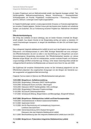 Gemeinde Seebad Heringsdorf
Integriertes Städtebauliches Leitbild                                                       12/06


Zu jedem Projektraum wird ein Maßnahmenblatt erstellt, das folgende Aussagen enthält: Titel,
Handlungsfelder, Maßnahmenbeschreibung, Akteure, Koordinierung / Verantwortlichkeit,
Schlüsselprojekte mit Priorität, Projektstand, Investitionssumme / Finanzierung, Förderpro-
gramme, Zeitraum, Leistungen sowie Ergänzungsprojekten.

Im Kapitel Empfehlungen werden umsetzungsorientierte Hinweise zu Finanzierungsmöglichkei-
ten einzelner Projekte gegeben. Darüber hinaus gibt das Kapitel einen Ausblick auf vertiefende
Studien und Gutachten, die zur Vorbereitung einzelner Projekte bzw. Maßnahmen erforderlich
sind.

Öffentlichkeitsbeteiligung
Der Erfolg des Leitbildes ist davon abhängig, das ein breiter Konsens innerhalb der Bürger-
schaft entsteht. Aus diesem Grunde ist der Bürgerdialog wichtig und weiter zu betreiben: Er
macht Entscheidungen transparent, er steigert die Identifikation mit dem Ort und fördert Eigen-
initiativen.

Das vorliegende integrierte städtebauliche Leitbild ist somit auch das Ergebnis eines intensiven
Diskussions- und Arbeitsprozesses im Jahre 2006. Wichtiger Bestandteil war eine umfangrei-
che Öffentlichkeitsarbeit, die sich vor allem in der Durchführung von 3 Bürgerforen und einem
themenbezogenen Bürgerdialog dokumentiert. Die Öffentlichkeitsarbeit bewirkte ein aktives
Mitwirken einiger Bürger, die nicht nur mitdiskutierten, sondern konkrete Projekt- und Verbesse-
rungsvorschläge schriftlich einreichten (vgl. Anhang). Unter diesen Gesichtspunkten enthält der
vorliegende Bericht sämtliche Konfliktpotenziale und benennt eine Vision für das Jahr 2020.

Die Ergebnisse der einzelnen Arbeitsschritte wurden mit der Verwaltung abgestimmt und der
Öffentlichkeit präsentiert. Die vorgebrachten Anregungen von den Bürgern der Gemeinde wur-
den ausgewertet und gegebenenfalls berücksichtigt.

Folgende Termine haben im Rahmen der Öffentlichkeitsarbeit statt gefunden:

14.03.2006:   Bürgerforum: Auftaktveranstaltung
06.04.2006:   Bürgerdialog I; Diskussion SWOT Handlungsfelder
16.05.2006:   Schwerpunkt Kunst und Kultur, Villa Irmgard
18.05.2006:   Diskussion SWOT Handlungsfelder, CDU und Bürger
29.05.2006: Bürgerdialog II; Diskussion Projektvorschläge
31.05.2006: AG Zukunft; Zwischenpräsentation
11.07.2006: Schwerpunkt Bildung, Bürgerinitiative und Bildungsträger, Bürgertreff Ahlbeck

24.07.2006: Bürgerforum: Städtebauliches Leitbild und Erste Konzeptansätze
14.08.2006: Gewerbetreibende im Bereich Gastronomie/Hotellerie
04.10.2006: Seebrücken GmbH
19.10.2006: Amt für Raumordnung und Landesplanung Vorpommern,
            Landkreis Ostvorpommern
16.11.2006: Gemeindevertretung (GVV) Seebad Heringsdorf:
            Diskussion über das Integrierte Städtebauliche Leitbild
30.11.2006: Beschlussfassung über das Integrierte Städtebauliche Leitbild durch die GVV

11.12.2006: Bürgerforum: Präsentation Integriertes Städtebauliches Leitbild

P4                                                                                            15
 