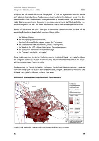 Gemeinde Seebad Heringsdorf
Integriertes Städtebauliches Leitbild                                                  12/06


Aufgrund der fast identischen Größe verfügt jeder Ort über ein eigenes Ortszentrum, welche
sich jedoch in ihren räumlichen Ausdehnungen, ihren baulichen Gestaltungen sowie ihren Ein-
zelhandelsstrukturen unterscheiden. Ihnen gemeinsam ist ihre exponierte Lage an der Prome-
nade. Ebenso waren die drei Seebäder in der Außenwahrnehmung als Urlaubsziele klar von-
einander angrenzt. Alle drei Orte waren als Seebäder und Tourismusorte eingeführte Marken.

Bereits vor der Fusion am 01.01.2005 gab es zahlreiche Gemeinsamkeiten, die sich für die
zukünftige Entwicklung als vorteilhaft erweisen. Hierzu zählen

      die Bäderarchitektur,
      die durchgängige Strandpromenade,
      das durchgängiges Siedlungsband entlang der Promenade,
      die Ostseetherme mit Aussichtsturm (Ahlbeck / Heringsdorf),
      die Bahnlinie der UBB mit ihren historischen Bahnhofsgebäuden,
      der Schloonsee als Gewässer in zentraler Lage,
      der Feuerwehrstandort in Heringsdorf.

Diese funktionalen und räumlichen Verflechtungen der drei Orte Ahlbeck, Heringsdorf und Ban-
sin spiegelten sich bis zur Fusion in der Einstufung als gemeinsames Unterzentrum mit ausge-
wählten mittelzentralen Funktionen wider.

Die Bedeutung der Gemeinde Seebad Heringsdorf für die Insel Usedom sowie den Landkreis
Vorpommern spiegelt sich auch in den vergleichsweise geringen Arbeitslosenquoten der 3 Orte
Ahlbeck, Heringsdorf und Bansin im Jahre 2004 wider.

Abbildung 5: Arbeitslosigkeit in den Gemeinden Ostvorpommerns




Quelle Grafik: Regionales Entwicklungskonzept für den Landkreis Ostvorpommern



P4                                                                                       17
 