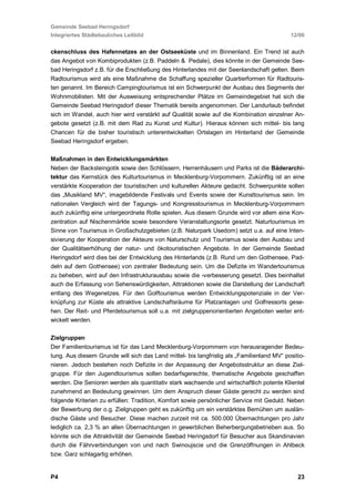 Gemeinde Seebad Heringsdorf
Integriertes Städtebauliches Leitbild                                                      12/06


ckenschluss des Hafennetzes an der Ostseeküste und im Binnenland. Ein Trend ist auch
das Angebot von Kombiprodukten (z.B. Paddeln & Pedale), dies könnte in der Gemeinde See-
bad Heringsdorf z.B. für die Erschließung des Hinterlandes mit der Seenlandschaft gelten. Beim
Radtourismus wird als eine Maßnahme die Schaffung spezieller Quartierformen für Radtouris-
ten genannt. Im Bereich Campingtourismus ist ein Schwerpunkt der Ausbau des Segments der
Wohnmobilisten. Mit der Ausweisung entsprechender Plätze im Gemeindegebiet hat sich die
Gemeinde Seebad Heringsdorf dieser Thematik bereits angenommen. Der Landurlaub befindet
sich im Wandel, auch hier wird verstärkt auf Qualität sowie auf die Kombination einzelner An-
gebote gesetzt (z.B. mit dem Rad zu Kunst und Kultur). Hieraus können sich mittel- bis lang
Chancen für die bisher touristisch unterentwickelten Ortslagen im Hinterland der Gemeinde
Seebad Heringsdorf ergeben.

Maßnahmen in den Entwicklungsmärkten
Neben der Backsteingotik sowie den Schlössern, Herrenhäusern und Parks ist die Bäderarchi-
tektur das Kernstück des Kulturtourismus in Mecklenburg-Vorpommern. Zukünftig ist an eine
verstärkte Kooperation der touristischen und kulturellen Akteure gedacht. Schwerpunkte sollen
das „Musikland MV“, imagebildende Festivals und Events sowie der Kunsttourismus sein. Im
nationalen Vergleich wird der Tagungs- und Kongresstourismus in Mecklenburg-Vorpommern
auch zukünftig eine untergeordnete Rolle spielen. Aus diesem Grunde wird vor allem eine Kon-
zentration auf Nischenmärkte sowie besondere Veranstaltungsorte gesetzt. Naturtourismus im
Sinne von Tourismus in Großschutzgebieten (z.B. Naturpark Usedom) setzt u.a. auf eine Inten-
sivierung der Kooperation der Akteure von Naturschutz und Tourismus sowie den Ausbau und
der Qualitätserhöhung der natur- und ökotouristischen Angebote. In der Gemeinde Seebad
Heringsdorf wird dies bei der Entwicklung des Hinterlands (z.B. Rund um den Gothensee, Pad-
deln auf dem Gothensee) von zentraler Bedeutung sein. Um die Defizite im Wandertourismus
zu beheben, wird auf den Infrastrukturausbau sowie die -verbesserung gesetzt. Dies beinhaltet
auch die Erfassung von Sehenswürdigkeiten, Attraktionen sowie die Darstellung der Landschaft
entlang des Wegenetzes. Für den Golftourismus werden Entwicklungspotenziale in der Ver-
knüpfung zur Küste als attraktive Landschaftsräume für Platzanlagen und Golfressorts gese-
hen. Der Reit- und Pferdetourismus soll u.a. mit zielgruppenorientierten Angeboten weiter ent-
wickelt werden.

Zielgruppen
Der Familientourismus ist für das Land Mecklenburg-Vorpommern von herausragender Bedeu-
tung. Aus diesem Grunde will sich das Land mittel- bis langfristig als „Familienland MV“ positio-
nieren. Jedoch bestehen noch Defizite in der Anpassung der Angebotsstruktur an diese Ziel-
gruppe. Für den Jugendtourismus sollen bedarfsgerechte, thematische Angebote geschaffen
werden. Die Senioren werden als quantitativ stark wachsende und wirtschaftlich potente Klientel
zunehmend an Bedeutung gewinnen. Um dem Anspruch dieser Gäste gerecht zu werden sind
folgende Kriterien zu erfüllen: Tradition, Komfort sowie persönlicher Service mit Geduld. Neben
der Bewerbung der o.g. Zielgruppen geht es zukünftig um ein verstärktes Bemühen um auslän-
dische Gäste und Besucher. Diese machen zurzeit mit ca. 500.000 Übernachtungen pro Jahr
lediglich ca. 2,3 % an allen Übernachtungen in gewerblichen Beherbergungsbetrieben aus. So
könnte sich die Attraktivität der Gemeinde Seebad Heringsdorf für Besucher aus Skandinavien
durch die Fährverbindungen von und nach Swinoujscie und die Grenzöffnungen in Ahlbeck
bzw. Garz schlagartig erhöhen.


P4                                                                                            23
 