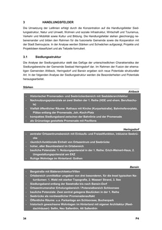 3                HANDLUNGSFELDER
Die Umsetzung der Leitlinien erfolgt durch die Konzentration auf die Handlungsfelder Sied-
lungsstruktur, Natur und Umwelt, Wohnen und soziale Infrastruktur, Wirtschaft und Tourismus,
Verkehr und Mobilität sowie Kultur und Bildung. Die Handlungsfelder stehen gleichrangig ne-
beneinander und bilden den Rahmen für die fusionierte Gemeinde sowie die Kooperation mit
der Stadt Swinoujscie. In der Analyse werden Stärken und Schwächen aufgezeigt, Projekte und
Projektideen klassifiziert und als Teilzeile formuliert.


3.1         Siedlungsstruktur
Die Analyse der Siedlungsstruktur stellt das Gefüge der unterschiedlichen Charakteristika der
Siedlungsbereiche der Gemeinde Seebad Heringsdorf dar. Im Rahmen der Fusion der ehema-
ligen Gemeinden Ahlbeck, Heringsdorf und Bansin ergeben sich neue Potentiale struktureller
Art. In der folgenden Analyse der Siedlungsstruktur werden die Besonderheiten und Potentiale
herausgearbeitet.

Stärken
                                                                                    Ahlbeck
    -   Historischer Promenaden- und Seebrückenbereich mit Seebäderarchitektur
    -   Nachnutzungspotenziale an zwei Stellen der 1. Reihe (HDE und ehem. Berufsschu-
          le)
    -   Vielfalt öffentlicher Räume: Rathaus mit Kirche (Kurparkstraße), Bahnhofsvorplatz,
          Plätze entlang der Promenade, Joh.-Koch-Platz
    -   kompaktes Siedlungsband zwischen der Bahnlinie und der Promenade
    -   als Grünanlage gestaltete Promenade mit Pavillons


                                                                                Heringsdorf
    -   zentraler Ortszentrumsbereich mit Einkaufs- und Freizeitfunktion, inklusive Seebrü-
          cke
    -   räumlich-funktionale Einheit von Ortszentrum und Seebrücke
    -   hoher, alter Baumbestand im Ortsbereich
    -   bauliche Potenziale: 1. Nutzungspotenzial in der 1. Reihe: Erich-Weinert-Haus, 2.
         Umgestaltungspotenzial am EKZ
    -   Ruhige Wohnlage im Hinterland: Gothen


                                                                                     Bansin
    -   Bergstraße mit Bäderarchitektur/Villen
    -   Ortsbereich unmittelbar umgeben von drei besonderen, für die Insel typischen Na-
          turräumen: 1. Wald mit starker Topografie, 2. Wasser/ Strand, 3. See
    -   Siedlungsband entlang der Seestraße bis nach Bansin-Dorf
    -   Ortszentrumsnaher Erholungsbereich / Potenzialbereich Schloonsee
    -   bauliche Potenziale: Zwei zentral gelegene Baulücken in der 1. Reihe
    -   Seebrücke als nordwestlicher Promenadenauftakt
    -   Öffentliche Räume: u.a. Parkanlage am Schloonsee, Buchenpark
    -   historisch gewachsene Wohnlagen im Hinterland mit eigener Architektur (Reet-
          dachhäuser): Sellin, Neu Sallenthin, Alt Sallenthin


34                                                                                          P4
 