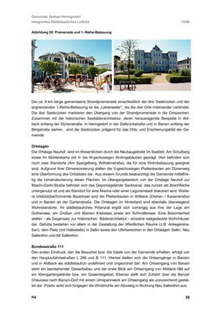 Gemeinde Seebad Heringsdorf
Integriertes Städtebauliches Leitbild                                                      12/06


Abbildung 20: Promenade und 1.-Reihe-Bebauung




Die ca. 6 km lange gemeinsame Strandpromenade einschließlich der drei Seebrücken und der
angrenzenden 1-Reihe-Bebauung ist die „Lebensader“, die die drei Orte miteinander verbindet.
Die drei Seebrücken markieren den Übergang von der Strandpromenade in die Ortszentren.
Zusammen mit der historischen Seebäderarchitektur, deren herausragende Beispiele in Ahl-
beck entlang der Dünenstraße, in Heringsdorf in der Delbrückstraße und in Bansin entlang der
Bergstraße stehen, sind die Seebrücken prägend für das Orts- und Erscheinungsbild der Ge-
meinde.

Ortslagen
Die Ortslage Neuhof wird im Wesentlichen durch die Neubaugebiete Im Seefeld, Am Schulberg
sowie Im Mühlenkamp mit II- bis III-gschossigen Wohngebäuden geprägt. Hier befinden sich
noch zwei Standorte (Am Spargelberg, Wilhelmstraße), die für eine Wohnbebauung geeignet
sind. Aufgrund ihrer Dimensionierung stellen die V-geschossigen Plattenbauten am Dünenweg
eine Überformung des Ortsbildes dar. Aus diesem Grunde beabsichtigt die Gemeinde mittelfris-
tig die Umstrukturierung dieser Flächen. Im Übergangsbereich von der Ortslage Neuhof zur
Maxim-Gorki-Straße befindet sich das Deponiegelände Sackkanal, das zurzeit als Brachfläche
untergenutzt ist und als Standort für eine Marina oder einer Lagunenstadt diskutiert wird. Weite-
re ortsbildüberformende Baukörper sind die Plattenbauten in Ahlbeck (Dreher- / Kaiserstraße)
und in Bansin an der Gartenstraße. Die Ortslagen im Hinterland sind ebenfalls überwiegend
Wohnstandorte. Ihr städtebauliches Potenzial ergibt sich vorrangig aus ihre der Lage am
Gothensee, am Großen und Kleinen Krebssee sowie am Schmollensee. Eine Besonderheit
stellen - als Gegensatz zur historischen Bäderarchitektur - einzelne reetgedeckte Wohnhäuser
dar. Defizite bestehen vor allem in der Gestaltung der öffentlichen Räume (z.B. Anliegerstra-
ßen), dem Platz (mit Haltestelle) in Sellin sowie den Uferbereichen in den Ortslagen Sellin, Neu
Sallenthin und Alt Sallenthin.

Bundesstraße 111
Den ersten Eindruck, den die Besucher bzw. die Gäste von der Gemeinde erhalten, erfolgt von
den Hauptzufahrtsstraßen L 266 und B 111. Hierbei stellen sich die Ortseingänge in Banisin
und in Ahlbeck als städtebaulich undefiniert und ungeordnet dar: Am Ortseingang von Bansin
steht ein leerstehender Gewerbebau und der erste Blick am Ortseingang von Ahlbeck fällt auf
ein Kleingartengelände bzw. ein Gewerbegebiet. Ebenso stellt sich Zufahrt über die Benzer
Chaussee nach Bansin-Dorf mit einem Umspannwerk am Ortseingang als unzureichend gestal-
tet dar. Positiv wirkt sich hingegen die Windmühle am Abzweig in Richtung Neu Sallenthin aus.


P4                                                                                            39
 
