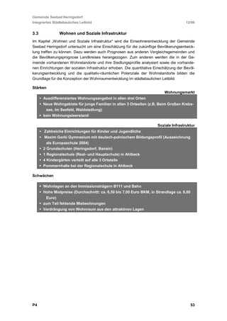 Gemeinde Seebad Heringsdorf
Integriertes Städtebauliches Leitbild                                                   12/06


3.3             Wohnen und Soziale Infrastruktur
Im Kapitel „Wohnen und Soziale Infrastruktur“ wird die Einwohnerentwicklung der Gemeinde
Seebad Heringsdorf untersucht um eine Einschätzung für die zukünftige Bevölkerungsentwick-
lung treffen zu können. Dazu werden auch Prognosen aus anderen Vergleichsgemeinden und
die Bevölkerungsprognose Landkreises herangezogen. Zum anderen werden die in der Ge-
meinde vorhandenen Wohnstandorte und ihre Siedlungsprofile analysiert sowie die vorhande-
nen Einrichtungen der sozialen Infrastruktur erhoben. Die quantitative Einschätzung der Bevöl-
kerungsentwicklung und die qualitativ-räumlichen Potenziale der Wohnstandorte bilden die
Grundlage für die Konzeption der Wohnraumentwicklung im städtebaulichen Leitbild.

Stärken
                                                                            Wohnungsmarkt
      Ausdifferenziertes Wohnungsangebot in allen drei Orten
      Neue Wohngebiete für junge Familien in allen 3 Ortseilen (z.B. Beim Großen Krebs-
       see, Im Seefeld, Waldsiedlung)
      kein Wohnungsleerstand

                                                                        Soziale Infrastruktur
       Zahlreiche Einrichtungen für Kinder und Jugendliche
       Maxim Gorki Gymnasium mit deutsch-polnischem Bildungsprofil (Auszeichnung
        als Europaschule 2004)
      2 Grundschulen (Heringsdorf, Bansin)
      1 Regionalschule (Real- und Hauptschule) in Ahlbeck
      4 Kindergärten verteilt auf alle 3 Ortsteile
      Pommernhalle bei der Regionalschule in Ahlbeck

Schwächen

      Wohnlagen an den Immissionsträgern B111 und Bahn
      Hohe Mietpreise (Durchschnitt: ca. 6,50 bis 7,00 Euro BKM, in Strandlage ca. 8,00
       Euro)
      zum Teil fehlende Mietwohnungen
      Verdrängung von Wohnraum aus den attraktiven Lagen




P4                                                                                         53
 