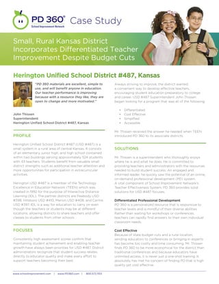 School Improvement Network
                                         Case Study

Small, Rural Kansas District
Incorporates Differentiated Teacher
Improvement Despite Budget Cuts

Herington Unified School District #487, Kansas
              “PD 360 materials are excellent, simple to          Always striving to improve, the district wanted
              use, and will benefit anyone in education.          a convenient way to develop effective teachers,
              Our teacher performance is improving                encouraging student education preparatory to college
              because with a resource they like, they are         and career. USD #487 Superintendent John Thissen
              open to change and more motivated.”                 began looking for a program that was all of the following:

                                                                     •	   Differentiated
John Thissen                                                         •	   Cost Effective
Superintendent                                                       •	   Simplified
Herington Unified School District #487, Kansas                       •	   Accessible

                                                                  Mr. Thissen received the answer he needed when TEEN
PROFILE                                                           introduced PD 360 to its associate districts.

Herington Unified School District #487 (USD #487) is a
small system in a rural area of central Kansas. It consists       SOLUTIONS
of an elementary, junior high, and high school contained
within two buildings serving approximately 524 students           Mr. Thissen is a superintendent who thoroughly enjoys
with 43 teachers. Students benefit from valuable small            where he is and what he does. He is committed to
district strengths such as additional teacher attention and       providing teachers and administrators with the resources
more opportunities for participation in extracurricular           needed to build student success. An engaged and
activities.                                                       informed leader, he quickly saw the potential of an online,
                                                                  on-demand professional development (PD) system.
Herington USD #487 is a member of the Technology                  A vital component of School Improvement Network’s
Excellence in Education Network (TEEN) which was                  Teacher Effectiveness System, PD 360 provides solid
created in 1992 for the purpose of Interactive Distance           solutions for USD #487 focuses.
Learning (IDL). The partner districts are Peabody USD
#398, Hillsboro USD #410, Marion USD #408, and Centre             Differentiated Professional Development
USD #397. IDL is a way for education to carry on even             PD 360 is a personalized resource that is responsive to
though the teachers or students may be at different               teacher levels and is mindful of their diverse abilities.
locations, allowing districts to share teachers and offer         Rather than waiting for workshops or conferences,
classes to students from other schools.                           teachers can rapidly find answers to their own individual
                                                                  classroom needs.

FOCUSES                                                           Cost Effective
                                                                  Because of state budget cuts and a rural location,
Consistently high assessment scores confirm that                  sending educators to conferences or bringing in experts
maintaining student achievement and enabling teacher              has become too costly and time consuming. Mr. Thissen
growth have always been priorities for USD #487. District         finds PD 360 to be more economical for the district than
administrators recognize that student success relates             traditional conferences and because educators have
directly to educator quality and make every effort to             unlimited access, it is never just a one-shot training. It
support teachers becoming their best.                             absolutely has met his concern of finding PD that is high
                                                                  quality yet cost effective.

www.schoolimprovement.com    |   www.PD360.com |   800.572.1153
 