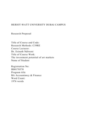 HERIOT-WATT UNIVERSITY DUBAI CAMPUS
Research Proposal
Title of Course and Code:
Research Methods: C39RE
Course Lecturer:
Dr. Esinath Ndiweni
Title of Course Work:
The investment potential of art markets
Name of Student
Registration No:
H00178570
Program title
BA Accountancy & Finance
Word Count:
1976 words
 