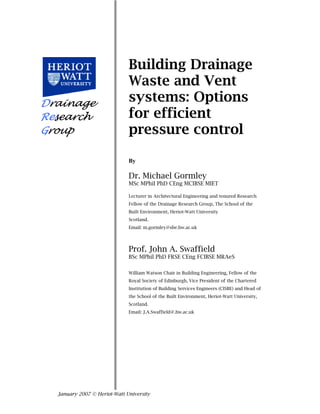 Building Drainage 
Waste and Vent 
systems: Options 
for efficient 
pressure control 
By 
Dr. Michael Gormley 
MSc MPhil PhD CEng MCIBSE MIET 
Lecturer in Architectural Engineering and tenured Research 
Fellow of the Drainage Research Group, The School of the 
Built Environment, Heriot-Watt University 
Scotland. 
Email: m.gormley@sbe.hw.ac.uk 
Prof. John A. Swaffield 
BSc MPhil PhD FRSE CEng FCIBSE MRAeS 
William Watson Chair in Building Engineering, Fellow of the 
Royal Society of Edinburgh, Vice President of the Chartered 
Institution of Building Services Engineers (CISBE) and Head of 
the School of the Built Environment, Heriot-Watt University, 
Scotland. 
Email: J.A.Swaffield@.hw.ac.uk 
Drainage 
Research 
Group 
January 2007 © Heriot-Watt University 
 