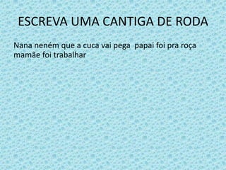 ESCREVA UMA CANTIGA DE RODA
Nana neném que a cuca vai pega papai foi pra roça
mamãe foi trabalhar
 