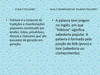 O QUE É FOLCLORE? QUAL É SIGNIFICADO DA PALAVRA FOLCLORE?
• Folclore é o conjunto de
tradições e manifestações
populares constituído por
lendas, mitos, provérbios,
danças e costumes que são
passados de geração em
geração.
• A palavra tem origem
no Inglês, em que
"folklore" significa
sabedoria popular. A
palavra é formada pela
junção de folk (povo) e
lore (sabedoria ou
conhecimento).
 