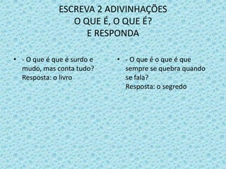 ESCREVA 2 ADIVINHAÇÕES
O QUE É, O QUE É?
E RESPONDA
• - O que é que é surdo e
mudo, mas conta tudo?
Resposta: o livro
• - O que é o que é que
sempre se quebra quando
se fala?
Resposta: o segredo
 