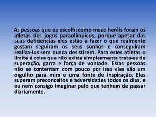 As pessoas que eu escolhi como meus heróis foram os
atletas dos jogos paraolímpicos, porque apesar das
suas deficiências eles estão a fazer o que realmente
gostam seguiram os seus sonhos e conseguiram
realiza-los sem nunca desistirem. Para estes atletas o
limite é coisa que não existe simplesmente trata-se de
superação, garra e força de vontade. Estas pessoas
não se contentam com pouco por isso eles são um
orgulho para mim e uma fonte de inspiração. Eles
superam preconceitos e adversidades todos os dias, e
eu nem consigo imaginar pelo que tenhem de passar
diariamente.
 
