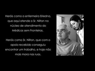 Heróis como a enfermeira Eriedna, que aqui atende o Sr. Nilton no núcleo de atendimento do Médicos sem Fronteiras.  Heróis como Sr. Nilton, que com o apoio recebido conseguiu encontrar um trabalho, e hoje não mais mora nas ruas. 
