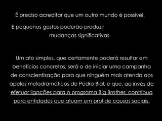 É preciso acreditar que um outro mundo é possível.  E pequenos gestos poderão produzir  mudanças significativas.  Um ato simples, que certamente poderá resultar em benefícios concretos, será o de iniciar uma campanha de conscientização para que ninguém mais atenda aos apelos melodramáticos de Pedro Bial, e que,  ao invés de efetuar ligações para o programa Big Brother, contribua para entidades que atuam em prol de causas sociais. 