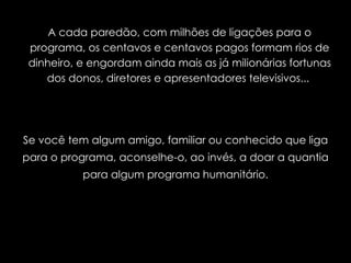 A cada paredão, com milhões de ligações para o programa, os centavos e centavos pagos formam rios de dinheiro, e engordam ainda mais as já milionárias fortunas dos donos, diretores e apresentadores televisivos...  Se você tem algum amigo, familiar ou conhecido que liga para o programa, aconselhe-o, ao invés, a doar a quantia para algum programa humanitário. 
