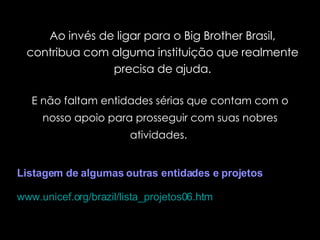 E não faltam entidades sérias que contam com o nosso apoio para prosseguir com suas nobres atividades.  Ao invés de ligar para o Big Brother Brasil, contribua com alguma instituição que realmente precisa de ajuda. Listagem de algumas outras entidades e projetos   www.unicef.org/brazil/lista_projetos06.htm   