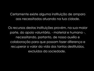 Certamente existe alguma instituição de amparo aos necessitados atuando na tua cidade. Os recursos destas instituições provém, na sua maior parte, do apoio voluntário, - material e humano -, necessitando, portanto, de nosso auxílio e colaboração para que possam fazer diferença e recuperar o valor da vida dos tantos destituídos, excluídos da sociedade.  