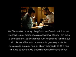 Herói é Martial Ledecq, cirurgião voluntário do Médicos sem Fronteiras, que, arriscando a própria vida, atende, em meio a bombardeios, os civis feridos num Hospital de Tebnine, sul do Líbano, vítimas de uma recente guerra que de tão nefasta não poupou nem os observadores da ONU, e nem mesmo as equipes de ajuda humanitária internacional.  