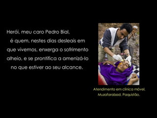 Herói, meu caro Pedro Bial,  é quem, nestes dias desleais em que vivemos, enxerga o sofrimento alheio, e se prontifica a amenizá-lo no que estiver ao seu alcance.  Atendimento em clínica móvel, Muzafarabad, Paquistão.  