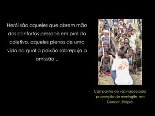 Herói são aqueles que abrem mão dos confortos pessoais em prol do coletivo, aqueles plenos de uma vida na qual a paixão sobrepuja a omissão... Campanha de vacinação para prevenção de meningite, em Gonder, Etiópia. 