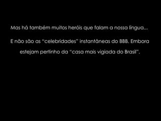 Mas há também muitos heróis que falam a nossa língua...  E não são as “celebridades” instantâneas do BBB. Embora estejam pertinho da “casa mais vigiada do Brasil”. 