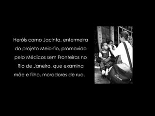 Heróis como Jacinta, enfermeira do projeto Meio-fio, promovido pelo Médicos sem Fronteiras no Rio de Janeiro, que examina mãe e filho, moradores de rua.  