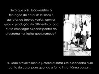 Será que o Sr. João resistiria à tentação de catar as latinhas e garrafas de bebida vazias, com as quais a produção do BBB tenta a todo custo embriagar os participantes do programa nas festas que promove?  Sr. João provavelmente juntaria as latas sim, escondidas num canto da casa, para quando a fama instantânea passar... 
