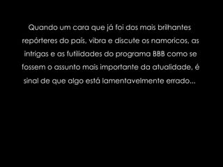 Quando um cara que já foi dos mais brilhantes  repórteres do país, vibra e discute os namoricos, as intrigas e as futilidades do programa BBB como se fossem o assunto mais importante da atualidade, é sinal de que algo está lamentavelmente errado...   