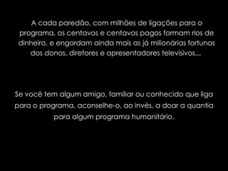 A cada paredão, com milhões de ligações para o programa, os centavos e centavos pagos formam rios de dinheiro, e engordam ainda mais as já milionárias fortunas dos donos, diretores e apresentadores televisivos...  Se você tem algum amigo, familiar ou conhecido que liga para o programa, aconselhe-o, ao invés, a doar a quantia para algum programa humanitário. 