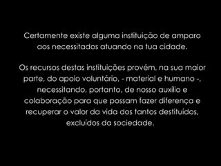 Certamente existe alguma instituição de amparo aos necessitados atuando na tua cidade. Os recursos destas instituições provém, na sua maior parte, do apoio voluntário, - material e humano -, necessitando, portanto, de nosso auxílio e colaboração para que possam fazer diferença e recuperar o valor da vida dos tantos destituídos, excluídos da sociedade.  