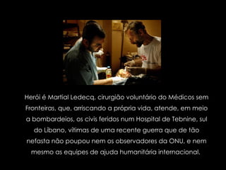Herói é Martial Ledecq, cirurgião voluntário do Médicos sem Fronteiras, que, arriscando a própria vida, atende, em meio a bombardeios, os civis feridos num Hospital de Tebnine, sul do Líbano, vítimas de uma recente guerra que de tão nefasta não poupou nem os observadores da ONU, e nem mesmo as equipes de ajuda humanitária internacional.  