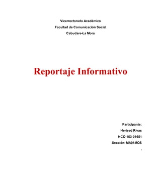 Vicerrectorado Académico
Facultad de Comunicación Social
Cabudare-La Mora
Reportaje Informativo
Participante:
Herised Rivas
HCO-153-01651
Sección: MA01MOS
.
 