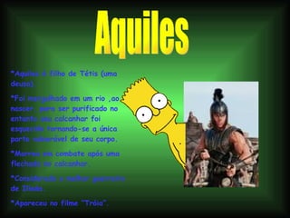 Aquiles *Aquiles é filho de Tétis (uma deusa). *Foi mergulhado em um rio ,ao nascer, para ser purificado no entanto seu calcanhar foi esquecido tornando-se a única parte vulnerável de seu corpo.  *Morreu em combate após uma flechada no calcanhar. *Considerado o melhor guerreiro de Ilíada. *Apareceu no filme “Tróia”. 