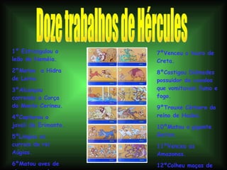 Doze trabalhos de Hércules 1º Estrangulou o leão de Neméia. 2ºMatou  a Hidra de Lerna 3ºAlcançou correndo a Corça do Monte Cerineu. 4ºCapturou o javali de Erimanto. 5ºLimpou os currais do rei Aúgias. 6ºMatou aves de gigantescas de ferro. 7ºVenceu o touro de Creta. 8ºCastigou Diómedes possuidor de cavalos que vomitavam fumo e fogo. 9ºTrouxe Cérbero do reino de Hades. 10ºMatou o gigante Gerion. 11ºVenceu as Amazonas. 12ºColheu maças de ouro do jardim das Hespérides. 