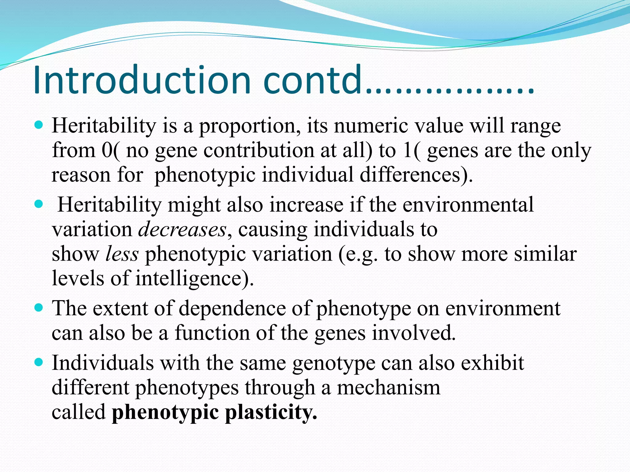 Introduction contd……………..
 Heritability is a proportion, its numeric value will range
from 0( no gene contribution at all) to 1( genes are the only
reason for phenotypic individual differences).
 Heritability might also increase if the environmental
variation decreases, causing individuals to
show less phenotypic variation (e.g. to show more similar
levels of intelligence).
 The extent of dependence of phenotype on environment
can also be a function of the genes involved.
 Individuals with the same genotype can also exhibit
different phenotypes through a mechanism
called phenotypic plasticity.
 
