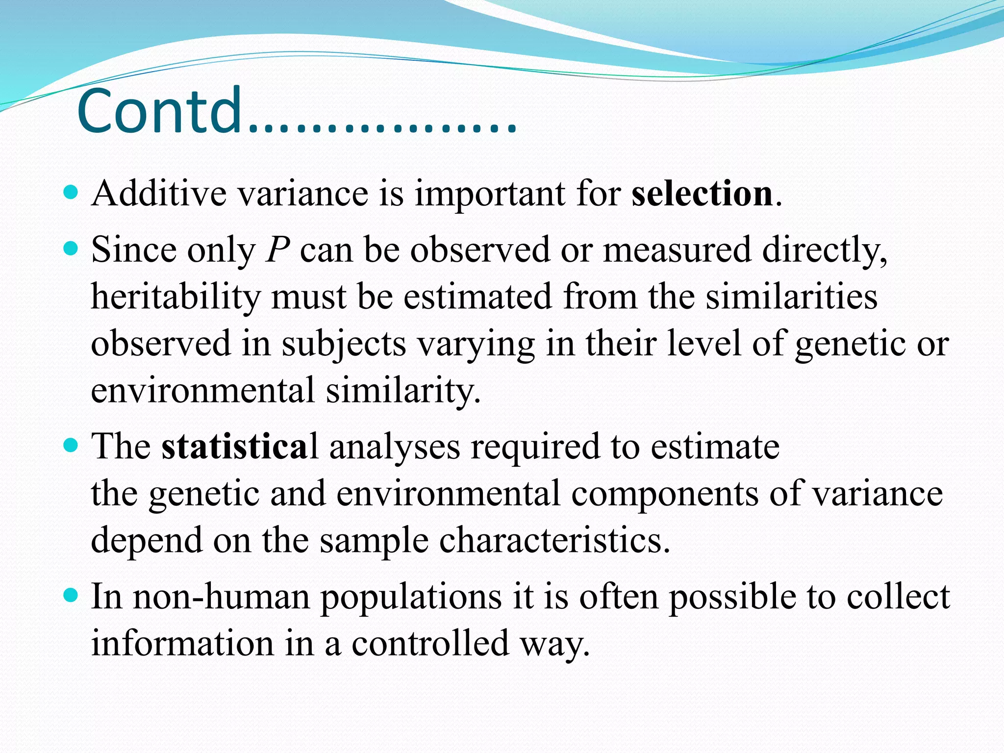 Contd……………..
 Additive variance is important for selection.
 Since only P can be observed or measured directly,
heritability must be estimated from the similarities
observed in subjects varying in their level of genetic or
environmental similarity.
 The statistical analyses required to estimate
the genetic and environmental components of variance
depend on the sample characteristics.
 In non-human populations it is often possible to collect
information in a controlled way.
 