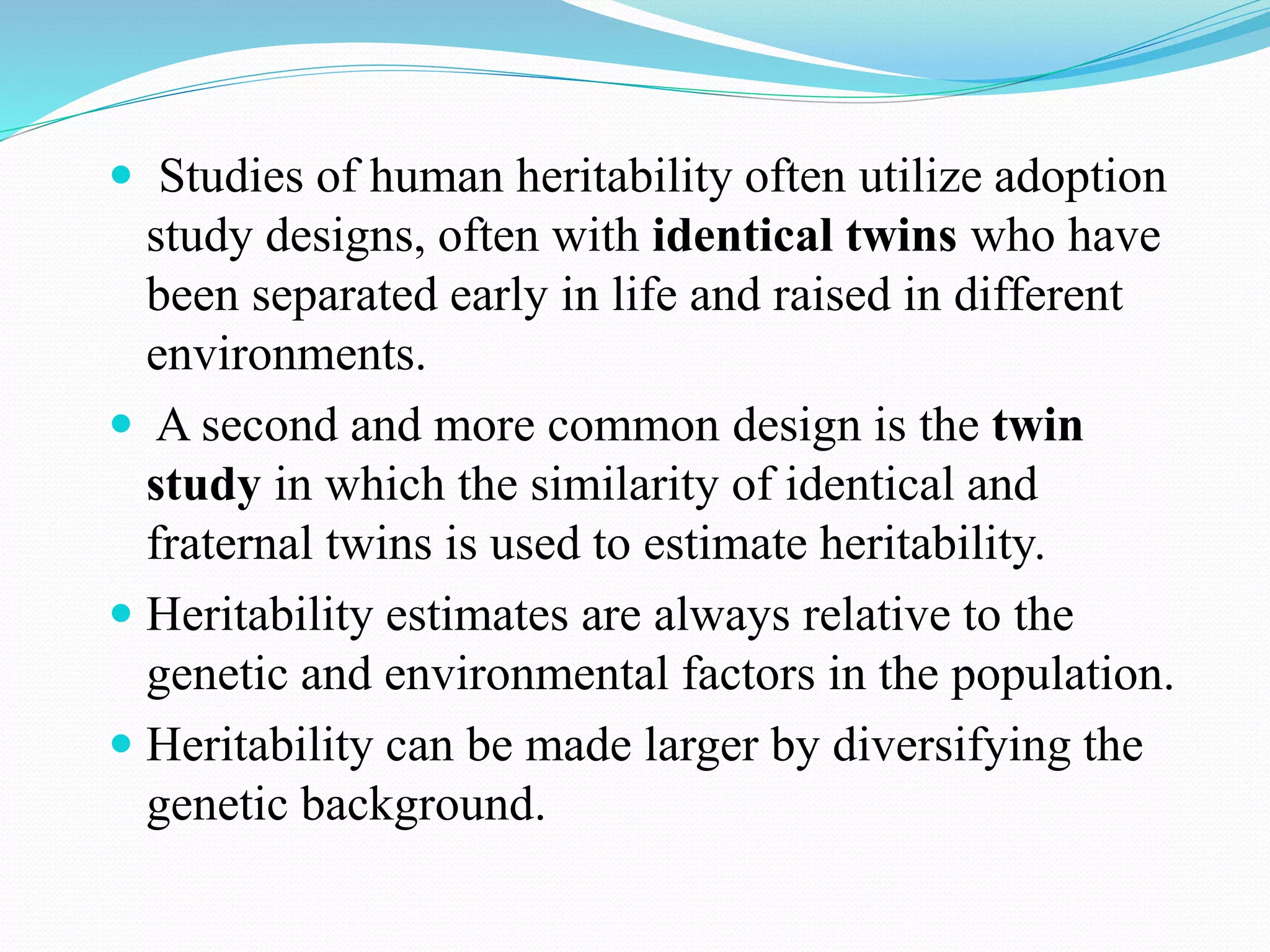  Studies of human heritability often utilize adoption
study designs, often with identical twins who have
been separated early in life and raised in different
environments.
 A second and more common design is the twin
study in which the similarity of identical and
fraternal twins is used to estimate heritability.
 Heritability estimates are always relative to the
genetic and environmental factors in the population.
 Heritability can be made larger by diversifying the
genetic background.
 