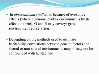  In observational studies, or because of evokative
effects (where a genome evokes environments by its
effect on them), G and E may covary: gene
environment correlation.
 Depending on the methods used to estimate
heritability, correlations between genetic factors and
shared or non-shared environments may or may not be
confounded with heritability.
 