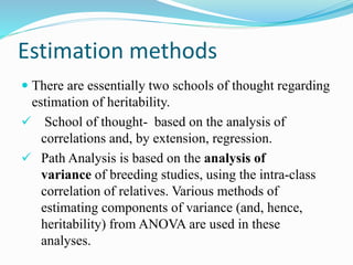 Estimation methods
 There are essentially two schools of thought regarding
estimation of heritability.
 School of thought- based on the analysis of
correlations and, by extension, regression.
 Path Analysis is based on the analysis of
variance of breeding studies, using the intra-class
correlation of relatives. Various methods of
estimating components of variance (and, hence,
heritability) from ANOVA are used in these
analyses.
 
