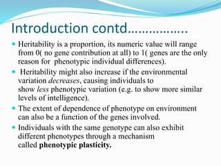 Introduction contd……………..
 Heritability is a proportion, its numeric value will range
from 0( no gene contribution at all) to 1( genes are the only
reason for phenotypic individual differences).
 Heritability might also increase if the environmental
variation decreases, causing individuals to
show less phenotypic variation (e.g. to show more similar
levels of intelligence).
 The extent of dependence of phenotype on environment
can also be a function of the genes involved.
 Individuals with the same genotype can also exhibit
different phenotypes through a mechanism
called phenotypic plasticity.
 