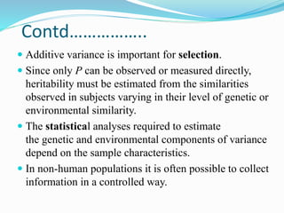 Contd……………..
 Additive variance is important for selection.
 Since only P can be observed or measured directly,
heritability must be estimated from the similarities
observed in subjects varying in their level of genetic or
environmental similarity.
 The statistical analyses required to estimate
the genetic and environmental components of variance
depend on the sample characteristics.
 In non-human populations it is often possible to collect
information in a controlled way.
 