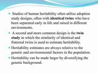  Studies of human heritability often utilize adoption
study designs, often with identical twins who have
been separated early in life and raised in different
environments.
 A second and more common design is the twin
study in which the similarity of identical and
fraternal twins is used to estimate heritability.
 Heritability estimates are always relative to the
genetic and environmental factors in the population.
 Heritability can be made larger by diversifying the
genetic background.
 