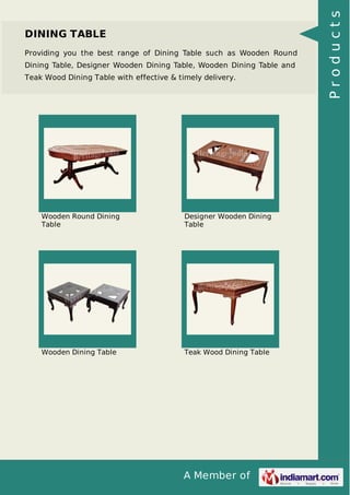A Member of
DINING TABLE
Providing you the best range of Dining Table such as Wooden Round
Dining Table, Designer Wooden Dining Table, Wooden Dining Table and
Teak Wood Dining Table with effective & timely delivery.
Wooden Round Dining
Table
Designer Wooden Dining
Table
Wooden Dining Table Teak Wood Dining Table
Products
 