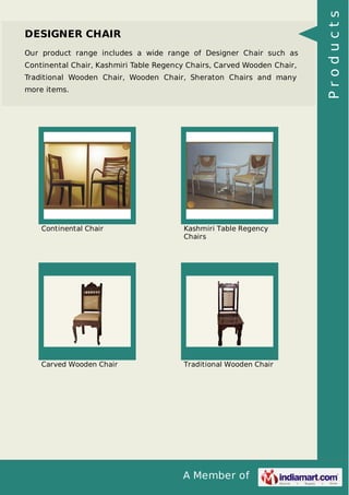 A Member of
DESIGNER CHAIR
Our product range includes a wide range of Designer Chair such as
Continental Chair, Kashmiri Table Regency Chairs, Carved Wooden Chair,
Traditional Wooden Chair, Wooden Chair, Sheraton Chairs and many
more items.
Continental Chair Kashmiri Table Regency
Chairs
Carved Wooden Chair Traditional Wooden Chair
Products
 