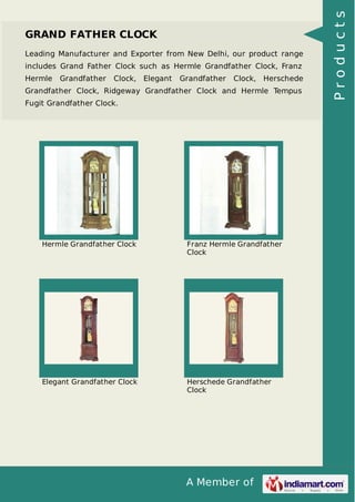 A Member of
GRAND FATHER CLOCK
Leading Manufacturer and Exporter from New Delhi, our product range
includes Grand Father Clock such as Hermle Grandfather Clock, Franz
Hermle Grandfather Clock, Elegant Grandfather Clock, Herschede
Grandfather Clock, Ridgeway Grandfather Clock and Hermle Tempus
Fugit Grandfather Clock.
Hermle Grandfather Clock Franz Hermle Grandfather
Clock
Elegant Grandfather Clock Herschede Grandfather
Clock
Products
 