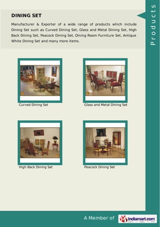 A Member of
DINING SET
Manufacturer & Exporter of a wide range of products which include
Dining Set such as Curved Dining Set, Glass and Metal Dining Set, High
Back Dining Set, Peacock Dining Set, Dining Room Furniture Set, Antique
White Dining Set and many more items.
Curved Dining Set Glass and Metal Dining Set
High Back Dining Set Peacock Dining Set
Products
 