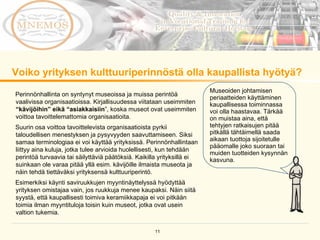 Voiko yrityksen kulttuuriperinnöstä olla kaupallista hyötyä?  Museoiden johtamisen periaatteiden käyttäminen kaupallisessa toiminnassa voi olla haastavaa. Tärkää on muistaa aina, että tehtyjen ratkaisujen pitää pitkällä tähtäimellä saada aikaan tuottoja sijoitetulle pääomalle joko suoraan tai muiden tuotteiden kysynnän kasvuna. Perinnönhallinta on syntynyt museoissa ja muissa perintöä vaalivissa organisaatioissa. Kirjallisuudessa viitataan useimmiten  “kävijöihin” eikä “asiakkaisiin ”, koska museot ovat useimmiten voittoa tavoittelemattomia organisaatioita.  Suurin osa voittoa tavoittelevista organisaatioista pyrkii taloudellisen menestyksen ja pysyvyyden saavuttamiseen. Siksi samaa terminologiaa ei voi käyttää yrityksissä. Perinnönhallintaan liittyy aina kuluja, jotka tulee arvioida huolellisesti, kun tehdään perintöä turvaavia tai säilyttäviä päätöksiä. Kaikilla yrityksillä ei suinkaan ole varaa pitää yllä esim. kävijöille ilmaista museota ja näin tehdä tiettäväksi yrityksensä kulttuuriperintö.  Esimerkiksi käynti saviruukkujen myyntinäyttelyssä hyödyttää yrityksen omistajaa vain, jos ruukkuja menee kaupaksi. Näin siitä syystä, että kaupallisesti toimiva keramiikkapaja ei voi pitkään toimia ilman myyntituloja toisin kuin museot, jotka ovat usein valtion tukemia.  