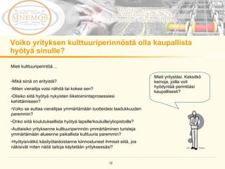 Voiko yrityksen kulttuuriperinnöstä olla kaupallista hyötyä sinulle?  Mieti yritystäsi. Keksitkö keinoja, joilla voit hyödyntää perintöäsi kaupallisesti? Mieti kulttuuriperintöä…  Mikä siinä on erityistä? Miten vierailija voisi nähdä tai kokea sen? Olisiko siitä hyötyä nykyisten liiketoimintaprosessiesi kehittämiseen? Voiko se auttaa vierailijaa ymmärtämään tuotteidesi laadukkuuden paremmin? Onko siitä koulutuksellista hyötyä lapsille/kouluille/yliopistoille? Auttaisiko yrityksenne kulttuuriperinnön ymmärtäminen turisteja ymmärtämään alueenne paikallista kulttuuria paremmin?  Hyötyisivätkö käsityötaidoistanne kiinnostuneet ihmiset siitä, jos näkisivät miten näitä taitoja käytetään yrityksessäsi? 