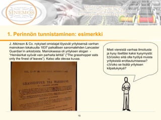 1. Perinnön tunnistaminen: esimerkki Mieti viereistä vanhaa ilmoitusta ja kysy itseltäsi kaksi kysymystä: Voisiko siitä olla hyötyä muista yrityksistä erottautumisessa?  Voiko se lisätä yrityksen kilpailukykyä?  J. Atkinson & Co. nykyiset omistajat löysivät yrityksensä vanhan mainoksen lokakuulta 1837 paikallisen sanomalehden Lancaster Guardian’in arkistoista. Mainoksessa oli yrityksen slogan  - “Heinäsirkat syövät vain parhaita lehtiä” (“The grasshopper eats only the finest of leaves”). Katso alla olevaa kuvaa.  